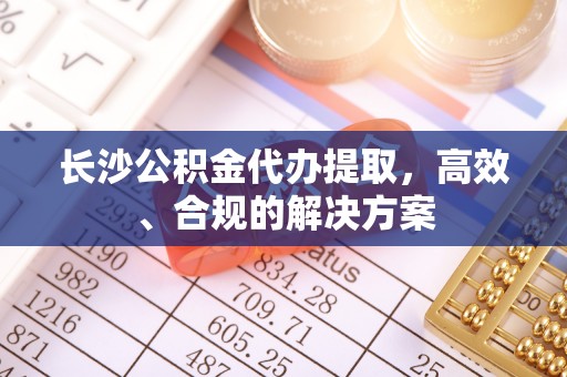 椒江长沙公积金代办提取，高效、合规的解决方案