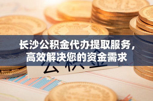 椒江长沙公积金代办提取服务，高效解决您的资金需求