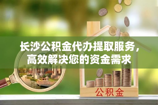 椒江长沙公积金代办提取服务，高效解决您的资金需求