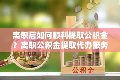 椒江离职后如何顺利提取公积金？离职公积金提取代办服务帮你搞定！