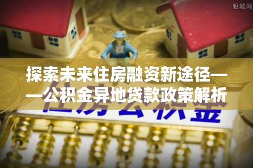 椒江探索未来住房融资新途径——公积金异地贷款政策解析与实践