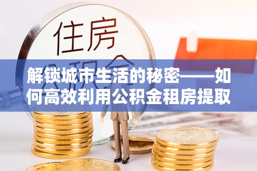 椒江解锁城市生活的秘密——如何高效利用公积金租房提取政策优化居住体验