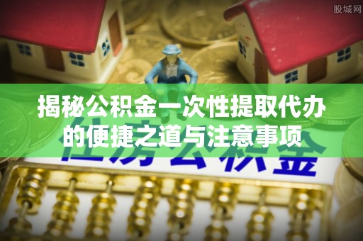 椒江揭秘公积金一次性提取代办的便捷之道与注意事项