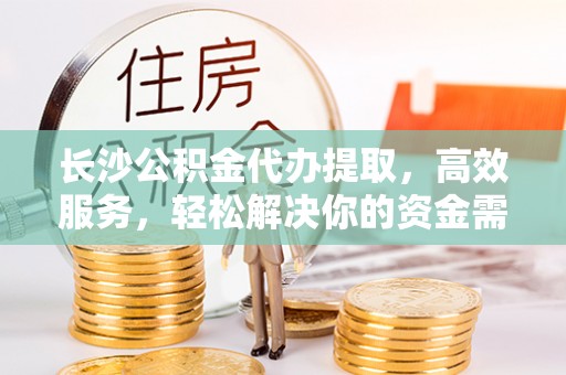 椒江长沙公积金代办提取，高效服务，轻松解决你的资金需求