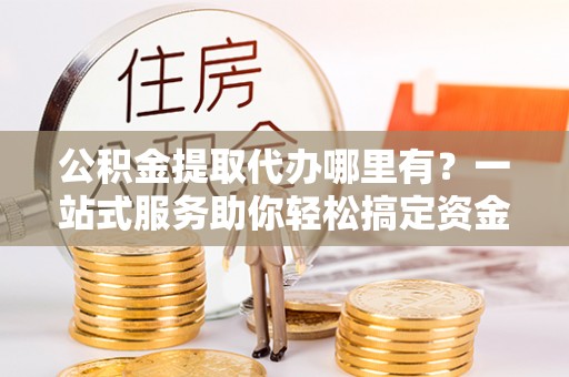 椒江公积金提取代办哪里有？一站式服务助你轻松搞定资金难题