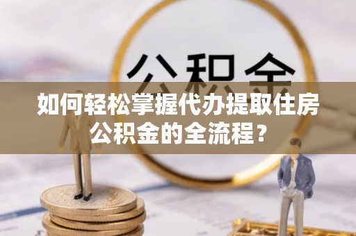 椒江如何轻松掌握代办提取住房公积金的全流程？