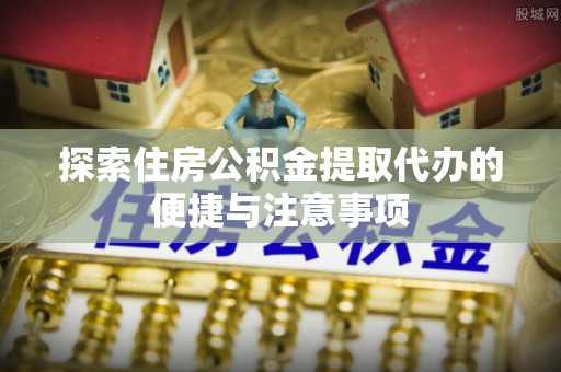 椒江探索住房公积金提取代办的便捷与注意事项