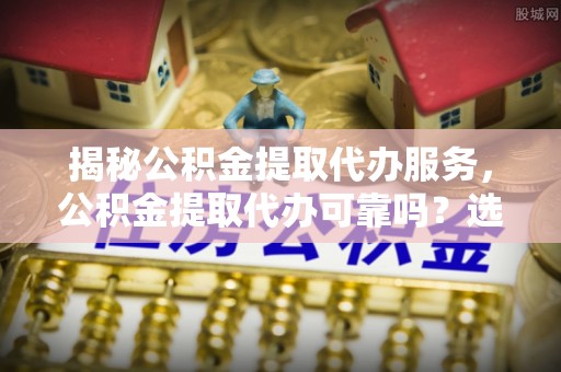 椒江揭秘公积金提取代办服务，公积金提取代办可靠吗？选择需谨慎
