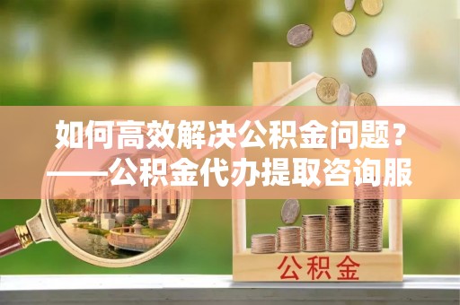 椒江如何高效解决公积金问题？——公积金代办提取咨询服务指南