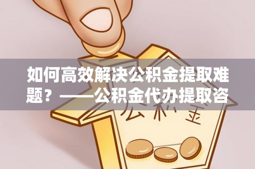 椒江如何高效解决公积金提取难题？——公积金代办提取咨询服务全解析