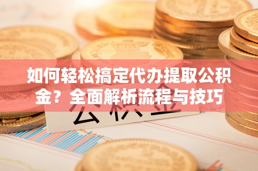 椒江如何轻松搞定代办提取公积金？全面解析流程与技巧