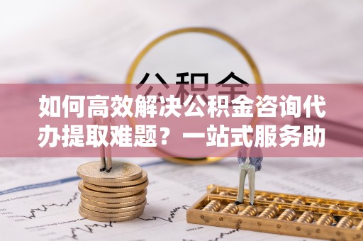 椒江如何高效解决公积金咨询代办提取难题？一站式服务助您轻松搞定