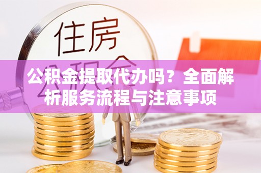 椒江公积金提取代办吗？全面解析服务流程与注意事项