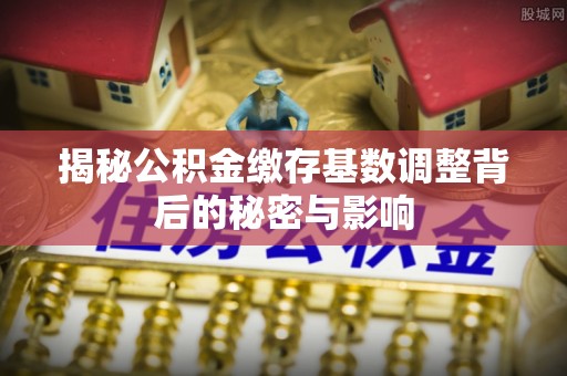 椒江揭秘公积金缴存基数调整背后的秘密与影响