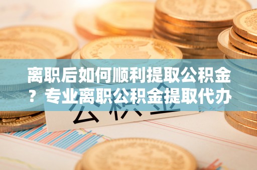 椒江离职后如何顺利提取公积金？专业离职公积金提取代办服务指南