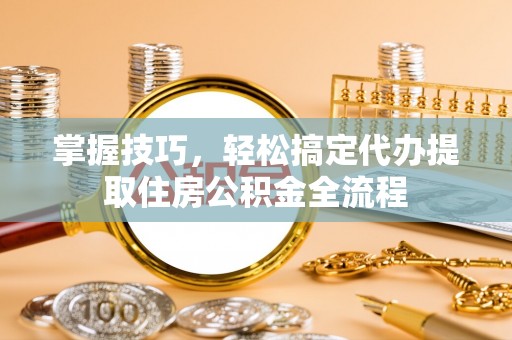 椒江掌握技巧，轻松搞定代办提取住房公积金全流程