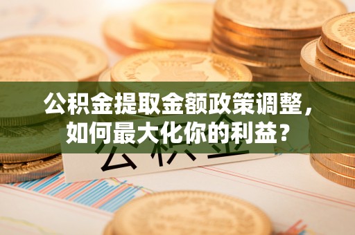 椒江公积金提取金额政策调整，如何最大化你的利益？