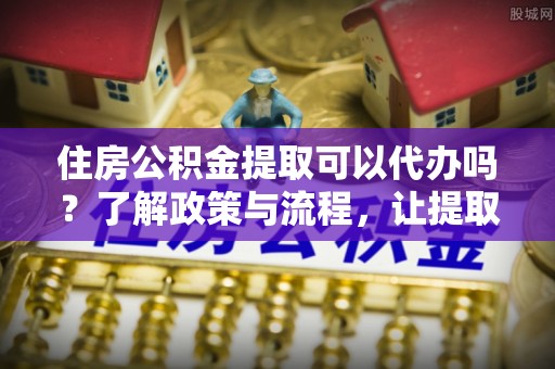椒江住房公积金提取可以代办吗？了解政策与流程，让提取更便捷