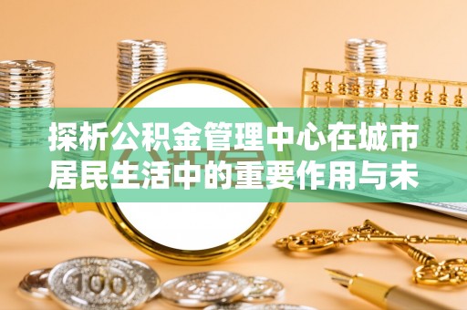 椒江探析公积金管理中心在城市居民生活中的重要作用与未来发展趋势