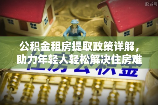 椒江公积金租房提取政策详解，助力年轻人轻松解决住房难题