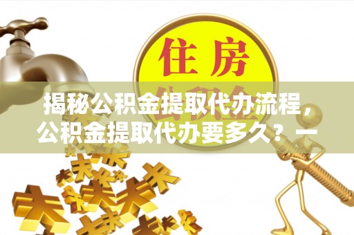 椒江揭秘公积金提取代办流程，公积金提取代办要多久？一文读懂