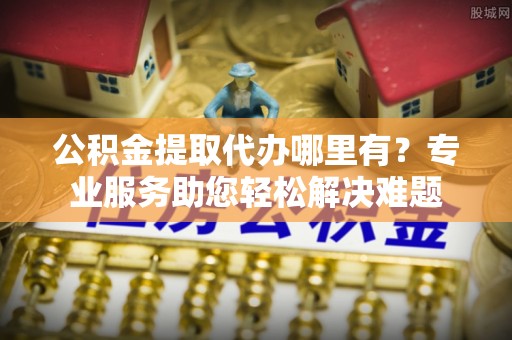 椒江公积金提取代办哪里有？专业服务助您轻松解决难题