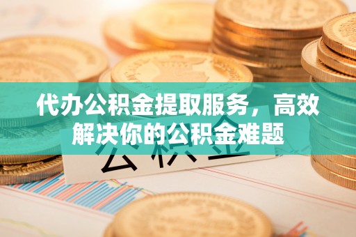 椒江代办公积金提取服务，高效解决你的公积金难题