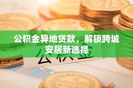椒江公积金异地贷款，解锁跨城安居新选择