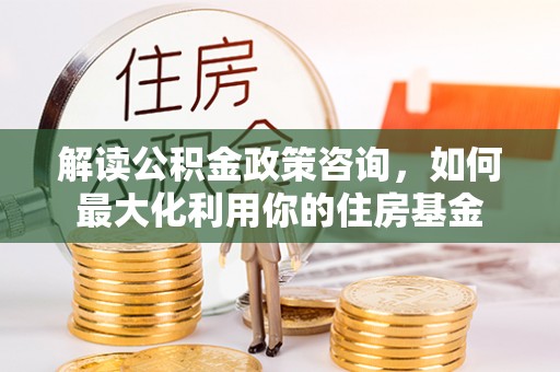 椒江解读公积金政策咨询，如何最大化利用你的住房基金