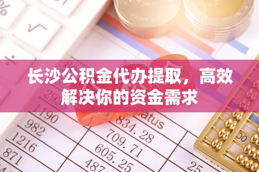 椒江长沙公积金代办提取，高效解决你的资金需求