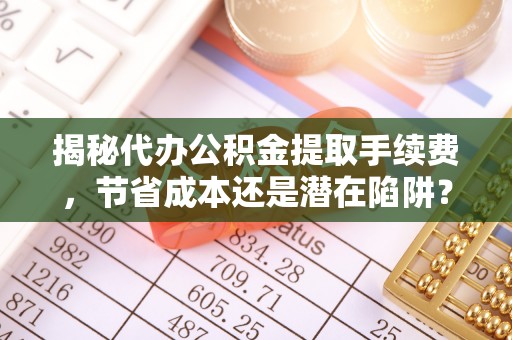 椒江揭秘代办公积金提取手续费，节省成本还是潜在陷阱？