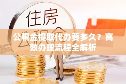 椒江公积金提取代办要多久？高效办理流程全解析