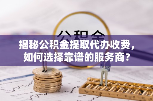 椒江揭秘公积金提取代办收费，如何选择靠谱的服务商？