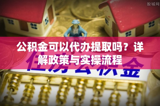 椒江公积金可以代办提取吗？详解政策与实操流程