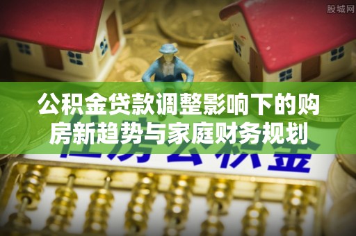 椒江公积金贷款调整影响下的购房新趋势与家庭财务规划
