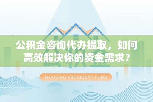 椒江公积金咨询代办提取，如何高效解决你的资金需求？