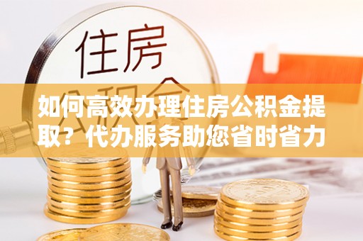 椒江如何高效办理住房公积金提取？代办服务助您省时省力