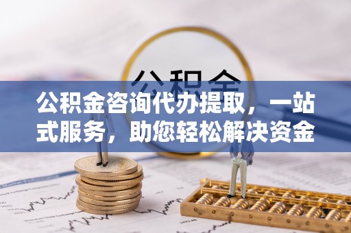椒江公积金咨询代办提取，一站式服务，助您轻松解决资金难题
