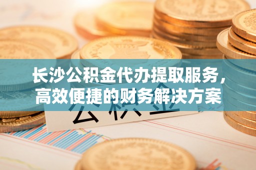 椒江长沙公积金代办提取服务，高效便捷的财务解决方案