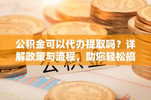 椒江公积金可以代办提取吗？详解政策与流程，助您轻松搞定！