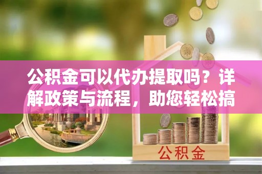 椒江公积金可以代办提取吗？详解政策与流程，助您轻松搞定！