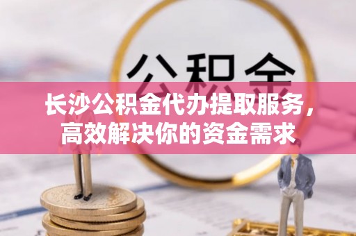 椒江长沙公积金代办提取服务，高效解决你的资金需求