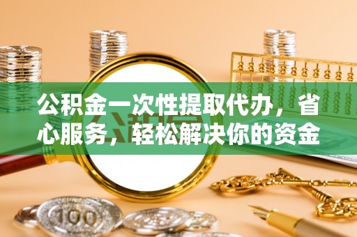 椒江公积金一次性提取代办，省心服务，轻松解决你的资金需求