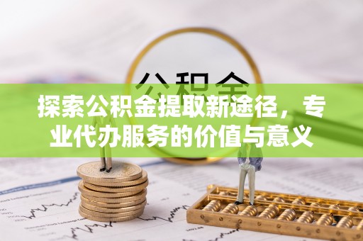 椒江探索公积金提取新途径，专业代办服务的价值与意义