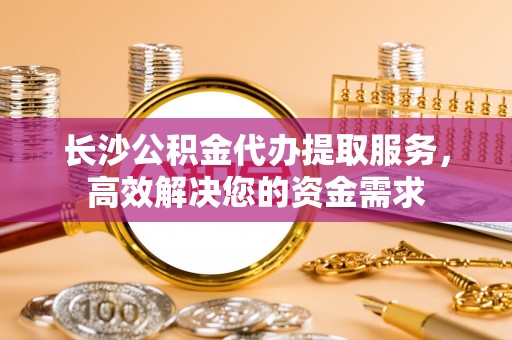 椒江长沙公积金代办提取服务，高效解决您的资金需求