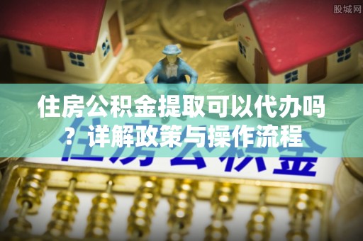 椒江住房公积金提取可以代办吗？详解政策与操作流程