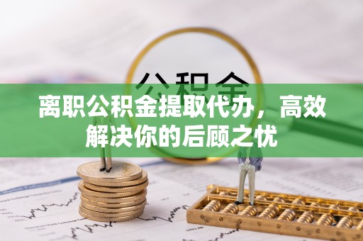椒江离职公积金提取代办，高效解决你的后顾之忧