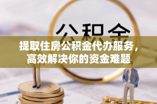 椒江提取住房公积金代办服务，高效解决你的资金难题
