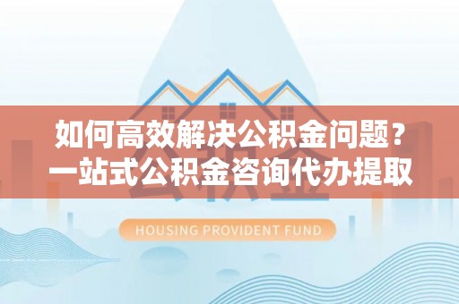 椒江如何高效解决公积金问题？一站式公积金咨询代办提取服务全解析