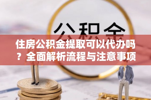椒江住房公积金提取可以代办吗？全面解析流程与注意事项